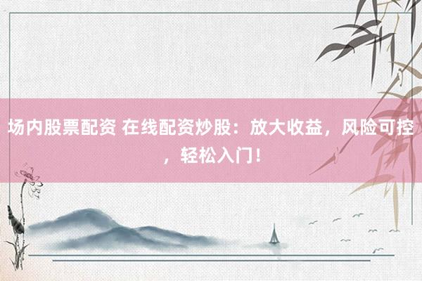 场内股票配资 在线配资炒股：放大收益，风险可控，轻松入门！