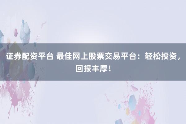 证券配资平台 最佳网上股票交易平台：轻松投资，回报丰厚！