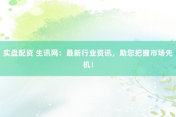 实盘配资 生讯网：最新行业资讯，助您把握市场先机！