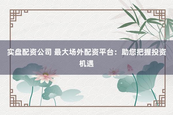 实盘配资公司 最大场外配资平台：助您把握投资机遇