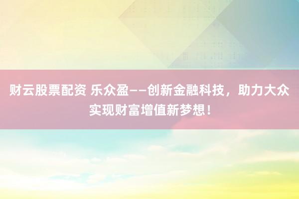 财云股票配资 乐众盈——创新金融科技，助力大众实现财富增值新梦想！