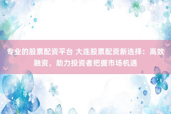 专业的股票配资平台 大连股票配资新选择：高效融资，助力投资者把握市场机遇