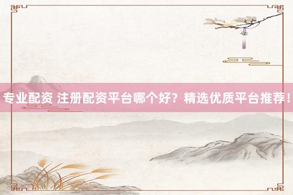 专业配资 注册配资平台哪个好？精选优质平台推荐！