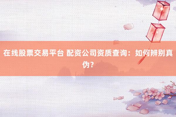 在线股票交易平台 配资公司资质查询：如何辨别真伪？