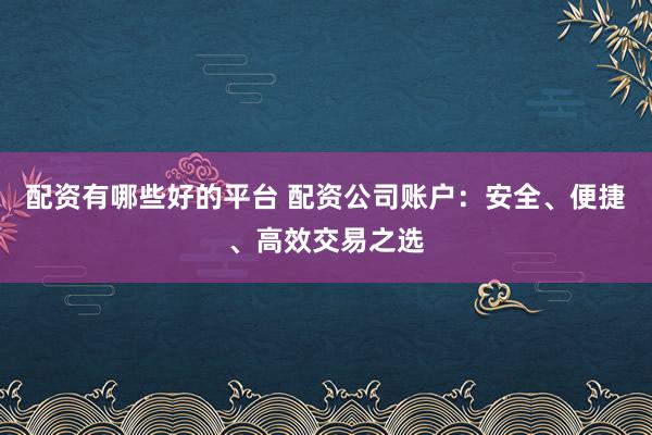 配资有哪些好的平台 配资公司账户：安全、便捷、高效交易之选