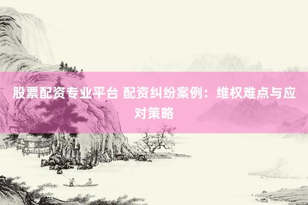 股票配资专业平台 配资纠纷案例：维权难点与应对策略