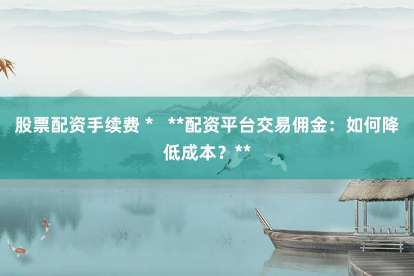 股票配资手续费 *   **配资平台交易佣金：如何降低成本？**