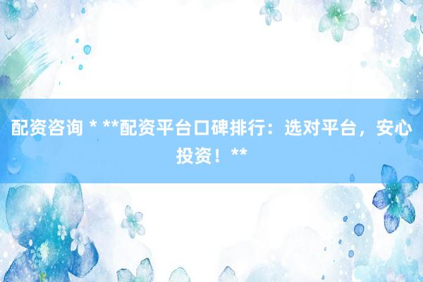 配资咨询 * **配资平台口碑排行：选对平台，安心投资！**