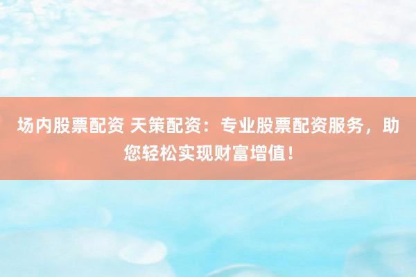 场内股票配资 天策配资：专业股票配资服务，助您轻松实现财富增值！