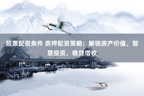 股票配资条件 房押配资策略：解锁房产价值，智慧投资，稳健增收