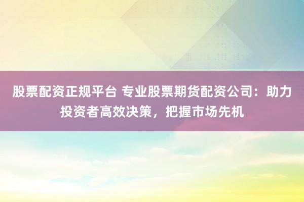 股票配资正规平台 专业股票期货配资公司：助力投资者高效决策，把握市场先机