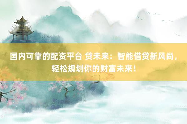 国内可靠的配资平台 贷未来：智能借贷新风尚，轻松规划你的财富未来！
