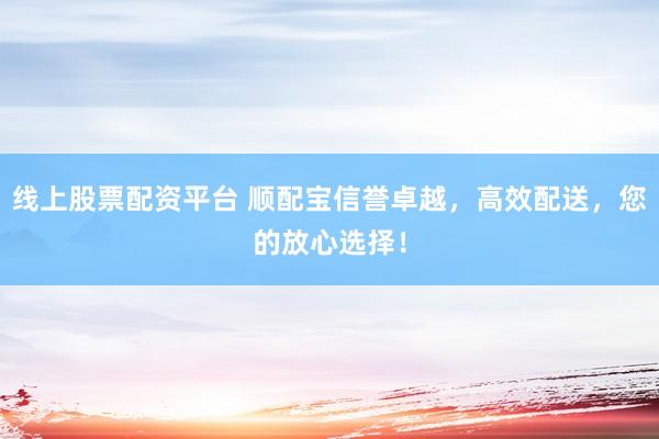 线上股票配资平台 顺配宝信誉卓越，高效配送，您的放心选择！