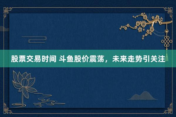 股票交易时间 斗鱼股价震荡，未来走势引关注