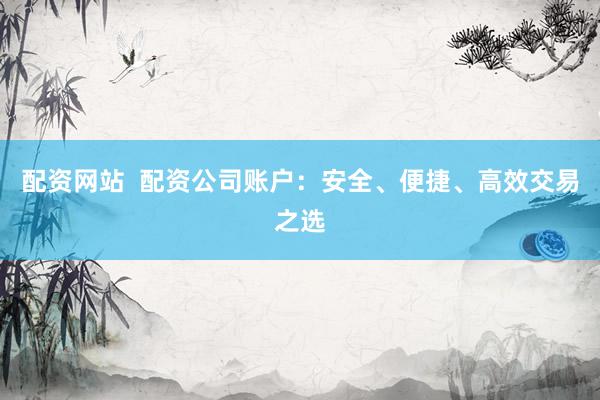 配资网站  配资公司账户：安全、便捷、高效交易之选