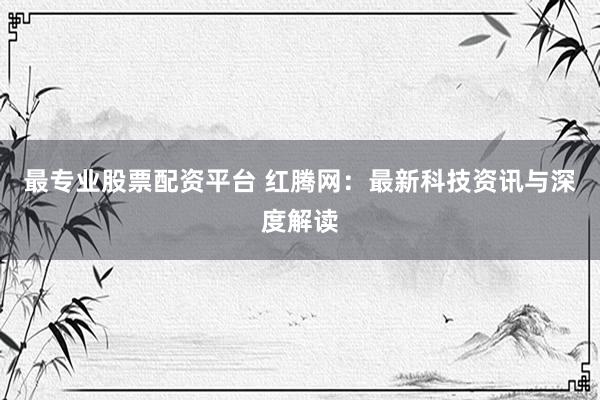 最专业股票配资平台 红腾网：最新科技资讯与深度解读
