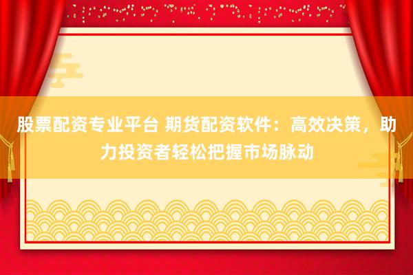 股票配资专业平台 期货配资软件：高效决策，助力投资者轻松把握市场脉动