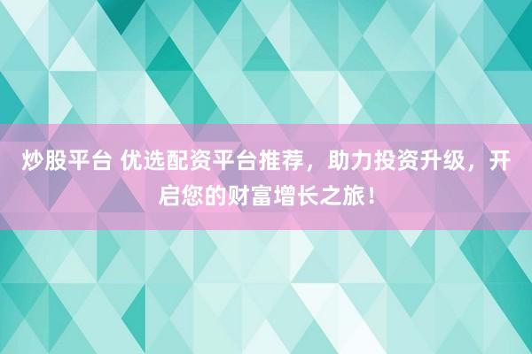 炒股平台 优选配资平台推荐，助力投资升级，开启您的财富增长之旅！