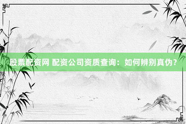股票配资网 配资公司资质查询：如何辨别真伪？