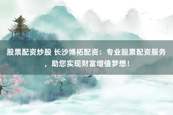 股票配资炒股 长沙博拓配资：专业股票配资服务，助您实现财富增值梦想！