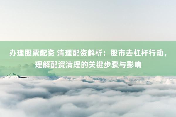 办理股票配资 清理配资解析：股市去杠杆行动，理解配资清理的关键步骤与影响