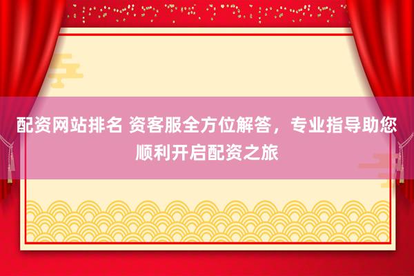 配资网站排名 资客服全方位解答，专业指导助您顺利开启配资之旅