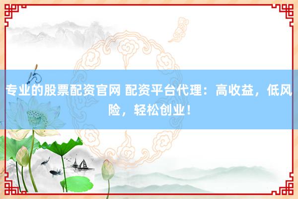 专业的股票配资官网 配资平台代理：高收益，低风险，轻松创业！