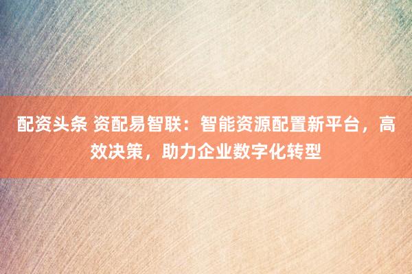 配资头条 资配易智联：智能资源配置新平台，高效决策，助力企业数字化转型