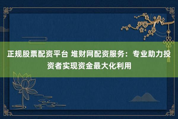 正规股票配资平台 堆财网配资服务：专业助力投资者实现资金最大化利用