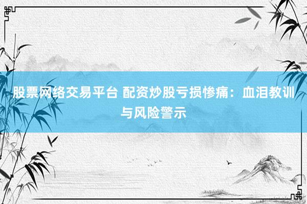 股票网络交易平台 配资炒股亏损惨痛：血泪教训与风险警示