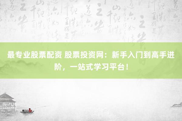 最专业股票配资 股票投资网：新手入门到高手进阶，一站式学习平台！
