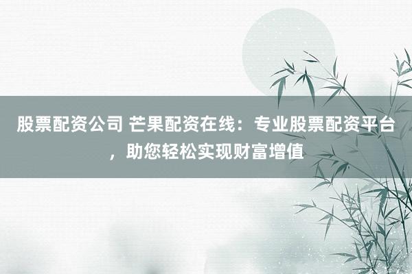 股票配资公司 芒果配资在线：专业股票配资平台，助您轻松实现财富增值