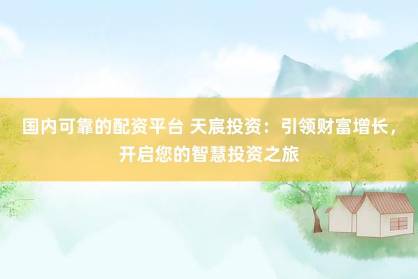 国内可靠的配资平台 天宸投资：引领财富增长，开启您的智慧投资之旅