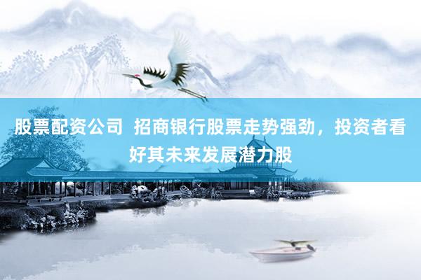股票配资公司  招商银行股票走势强劲，投资者看好其未来发展潜力股