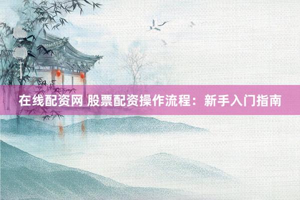 在线配资网 股票配资操作流程：新手入门指南