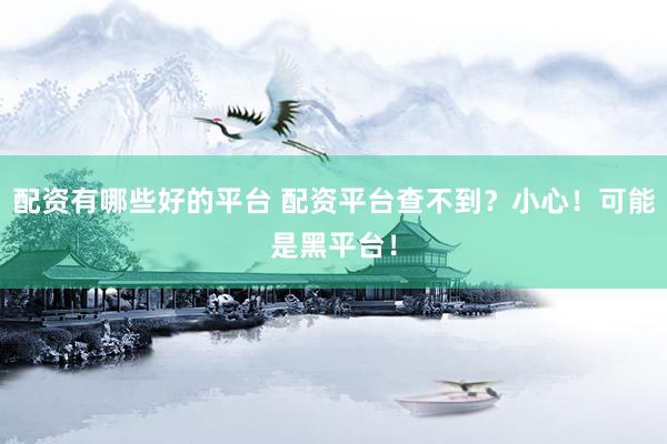 配资有哪些好的平台 配资平台查不到？小心！可能是黑平台！