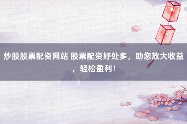 炒股股票配资网站 股票配资好处多，助您放大收益，轻松盈利！