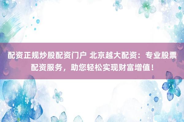 配资正规炒股配资门户 北京越大配资：专业股票配资服务，助您轻松实现财富增值！