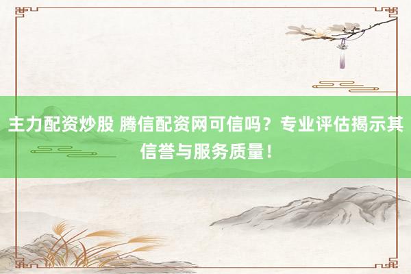 主力配资炒股 腾信配资网可信吗？专业评估揭示其信誉与服务质量！