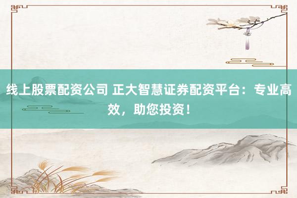 线上股票配资公司 正大智慧证券配资平台：专业高效，助您投资！