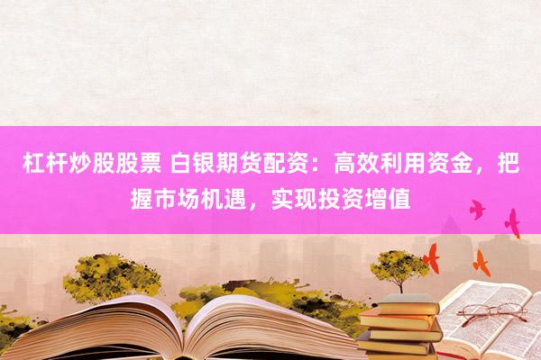 杠杆炒股股票 白银期货配资：高效利用资金，把握市场机遇，实现投资增值