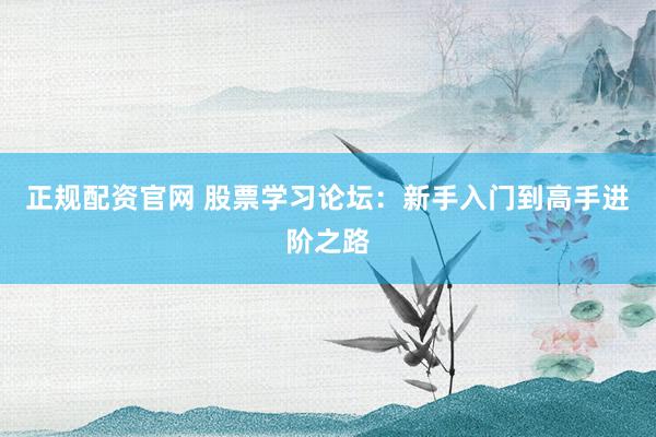 正规配资官网 股票学习论坛：新手入门到高手进阶之路
