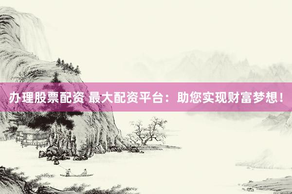 办理股票配资 最大配资平台：助您实现财富梦想！