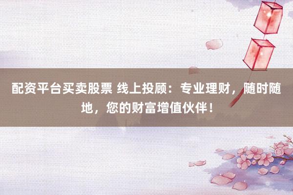配资平台买卖股票 线上投顾：专业理财，随时随地，您的财富增值伙伴！