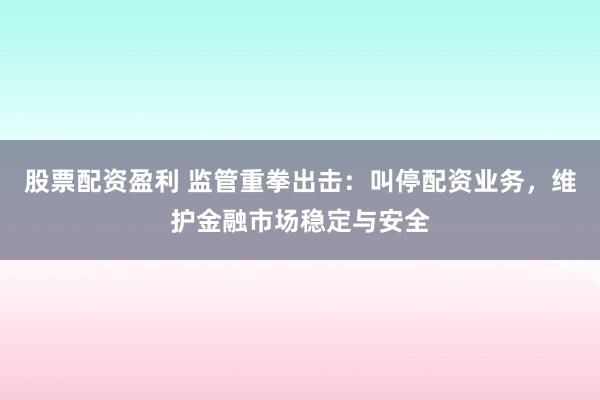 股票配资盈利 监管重拳出击：叫停配资业务，维护金融市场稳定与安全