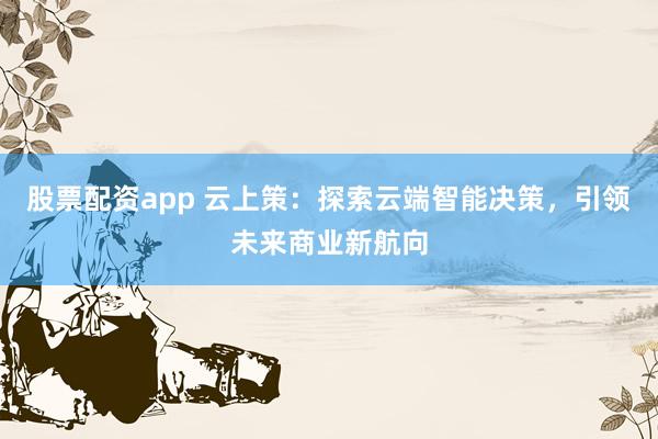 股票配资app 云上策：探索云端智能决策，引领未来商业新航向
