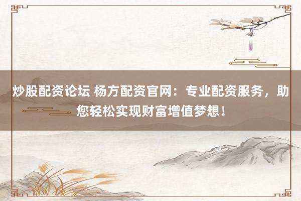 炒股配资论坛 杨方配资官网：专业配资服务，助您轻松实现财富增值梦想！