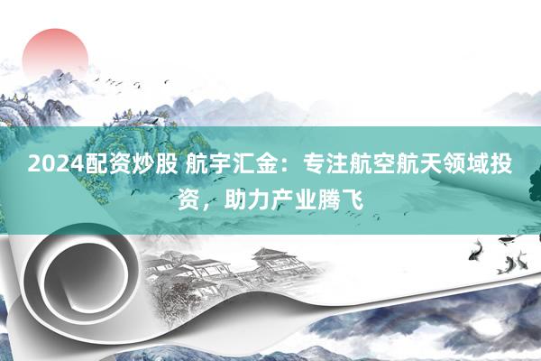 2024配资炒股 航宇汇金：专注航空航天领域投资，助力产业腾飞