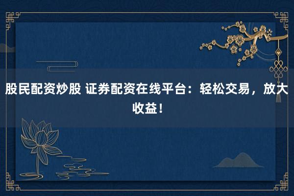 股民配资炒股 证券配资在线平台：轻松交易，放大收益！