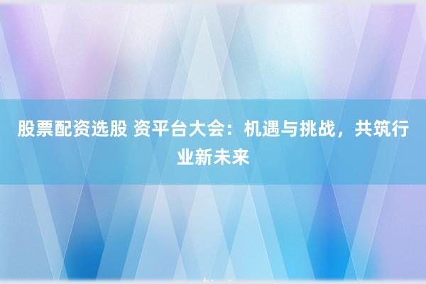 股票配资选股 资平台大会：机遇与挑战，共筑行业新未来